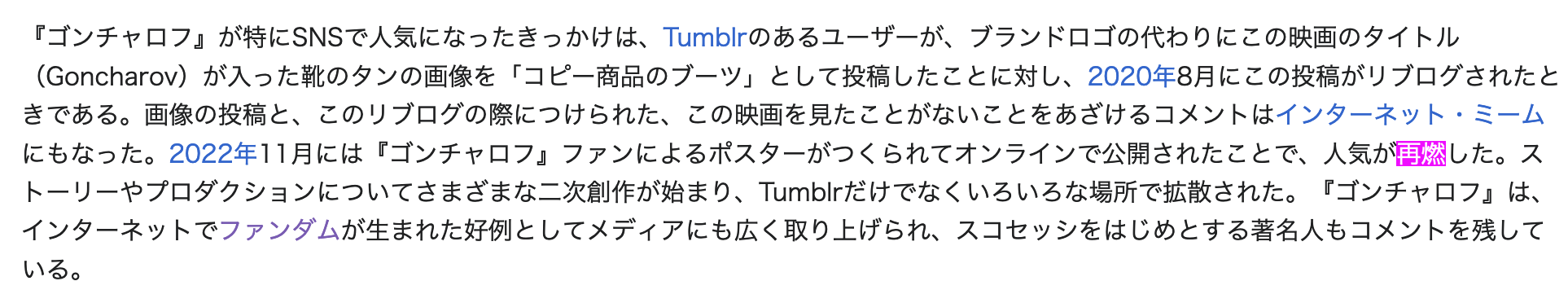 A screenshot of a part of the Japanese Wikipedia article for Goncharov. The following is the Japanese text: 『ゴンチャロフ』が特にSNSで人気になったきっかけは、Tumblrのあるユーザーが、ブランドロゴの代わりにこの映画のタイトル（Goncharov）が入った靴のタンの画像を「コピー商品のブーツ」として投稿したことに対し、2020年8月にこの投稿がリブログされたときである。画像の投稿と、このリブログの際につけられた、この映画を見たことがないことをあざけるコメントはインターネット・ミームにもなった。2022年11月には『ゴンチャロフ』ファンによるポスターがつくられてオンラインで公開されたことで、人気が再燃した。ストーリーやプロダクションについてさまざまな二次創作が始まり、Tumblrだけでなくいろいろな場所で拡散された。『ゴンチャロフ』は、インターネットでファンダムが生まれた好例としてメディアにも広く取り上げられ、スコセッシをはじめとする著名人もコメントを残している。